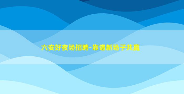 六安好夜场招聘-靠谱新场子共赢